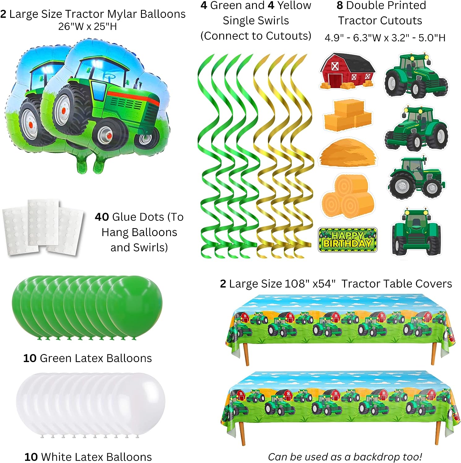 Tractor Deluxe Pack - Contains: (10) Green Balloons - (10) White Balloons -  - (2) Large Tractor Shape Mylar Balloons - (8) Double Printed Cutouts (Tractor Shapes, Barn House Shape, Haystacks Shapes, and Rectagular Happy Birthday)- (4) Green Single Swirls - (4) Yellow Single Swirls - (40) Glue Dots - (2) 108" x 54" Tractor Table Covers